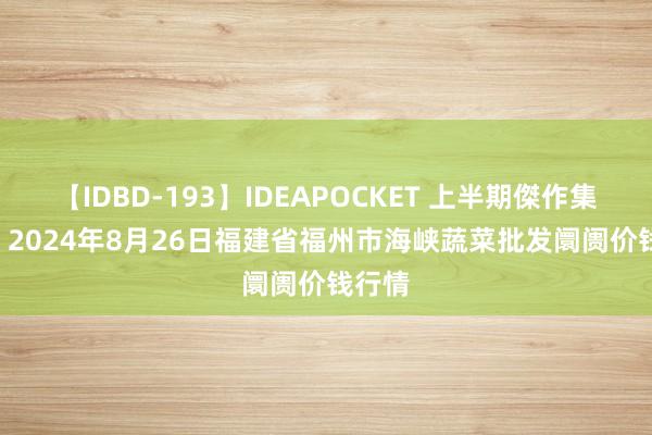 【IDBD-193】IDEAPOCKET 上半期傑作集2009 2024年8月26日福建省福州市海峡蔬菜批发阛阓价钱行情