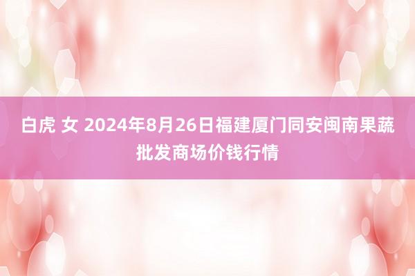 白虎 女 2024年8月26日福建厦门同安闽南果蔬批发商场价钱行情