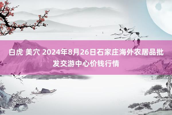 白虎 美穴 2024年8月26日石家庄海外农居品批发交游中心价钱行情