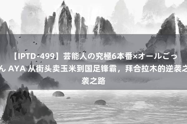 【IPTD-499】芸能人の究極6本番×オールごっくん AYA 从街头卖玉米到国足锋霸，拜合拉木的逆袭之路