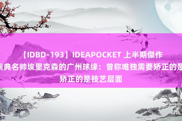 【IDBD-193】IDEAPOCKET 上半期傑作集2009 瑞典名帅埃里克森的广州球缘：曾称唯独需要矫正的是技艺层面