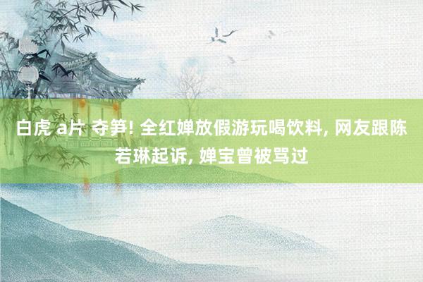 白虎 a片 夺笋! 全红婵放假游玩喝饮料, 网友跟陈若琳起诉, 婵宝曾被骂过