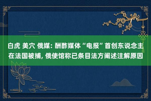 白虎 美穴 俄媒: 酬酢媒体“电报”首创东说念主在法国被捕, 俄使馆称已条目法方阐述注解原因