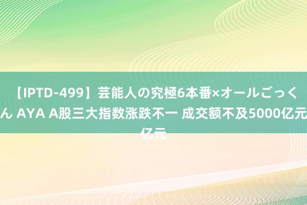 【IPTD-499】芸能人の究極6本番×オールごっくん AYA A股三大指数涨跌不一 成交额不及5000亿元