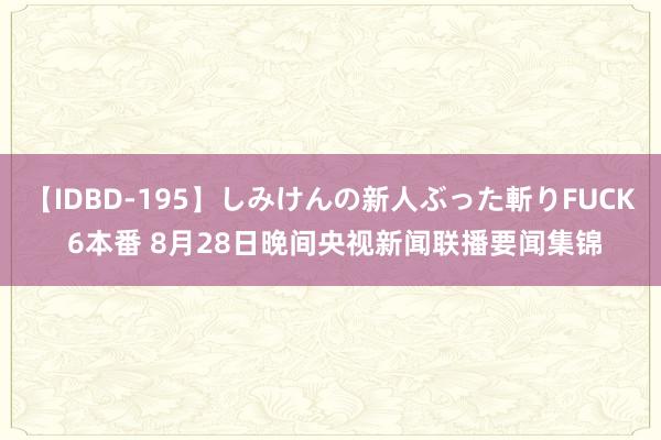 【IDBD-195】しみけんの新人ぶった斬りFUCK 6本番 8月28日晚间央视新闻联播要闻集锦