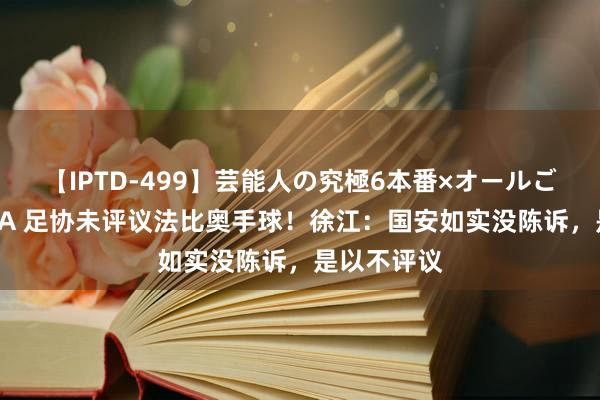 【IPTD-499】芸能人の究極6本番×オールごっくん AYA 足协未评议法比奥手球！徐江：国安如实没陈诉，是以不评议