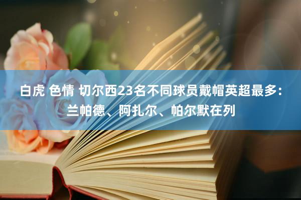 白虎 色情 切尔西23名不同球员戴帽英超最多：兰帕德、阿扎尔、帕尔默在列