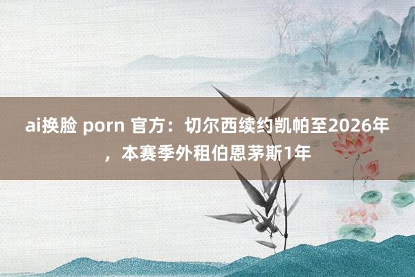 ai换脸 porn 官方：切尔西续约凯帕至2026年，本赛季外租伯恩茅斯1年