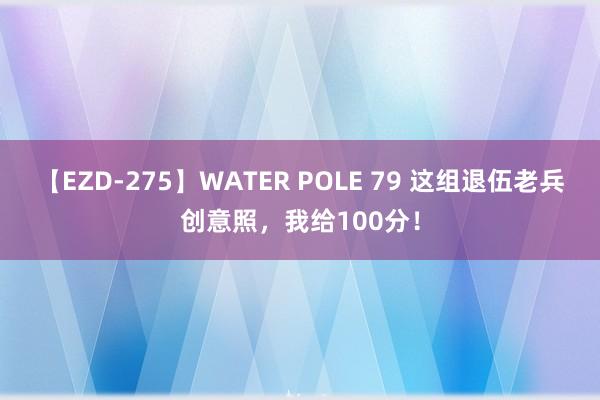 【EZD-275】WATER POLE 79 这组退伍老兵创意照，我给100分！