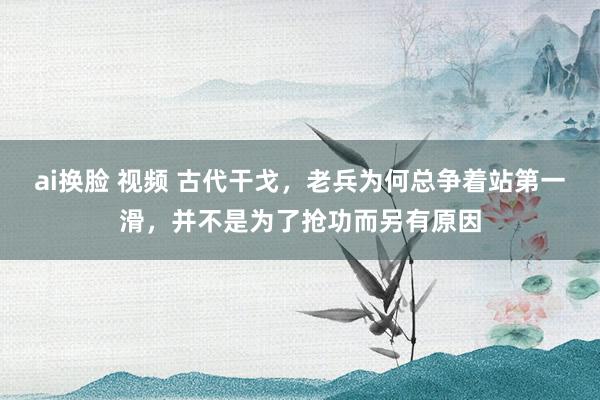 ai换脸 视频 古代干戈，老兵为何总争着站第一滑，并不是为了抢功而另有原因