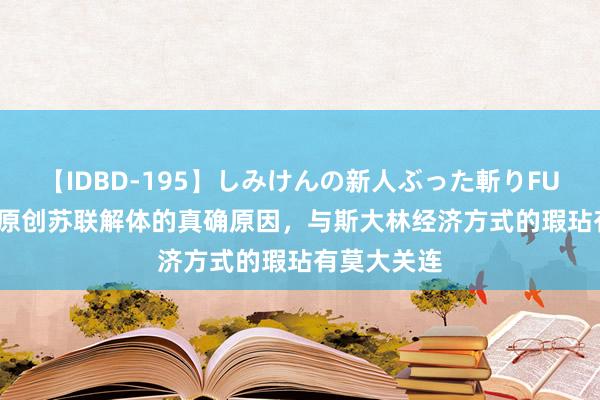 【IDBD-195】しみけんの新人ぶった斬りFUCK 6本番 原创苏联解体的真确原因，与斯大林经济方式的瑕玷有莫大关连