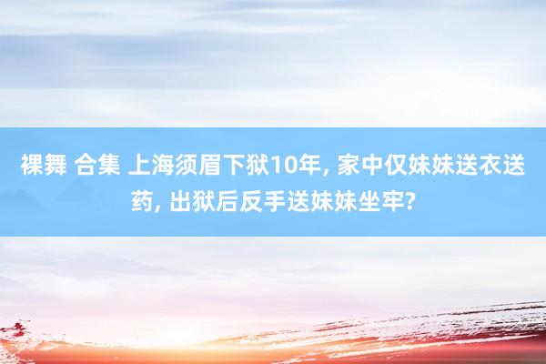 裸舞 合集 上海须眉下狱10年, 家中仅妹妹送衣送药, 出狱后反手送妹妹坐牢?