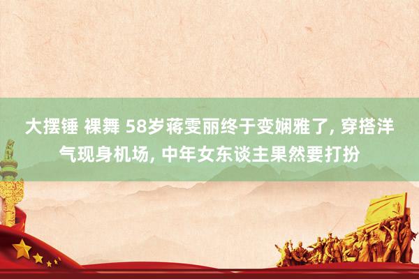 大摆锤 裸舞 58岁蒋雯丽终于变娴雅了, 穿搭洋气现身机场, 中年女东谈主果然要打扮