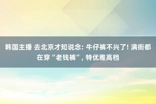 韩国主播 去北京才知说念: 牛仔裤不兴了! 满街都在穿“老钱裤”, 特优雅高档