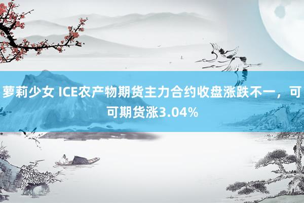 萝莉少女 ICE农产物期货主力合约收盘涨跌不一，可可期货涨3.04%