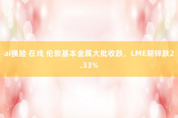 ai换脸 在线 伦敦基本金属大批收跌，LME期锌跌2.33%