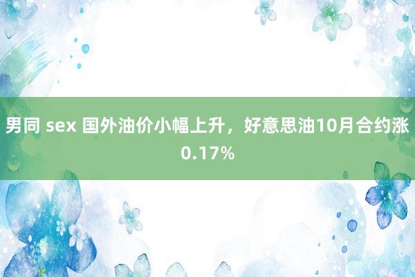 男同 sex 国外油价小幅上升，好意思油10月合约涨0.17%