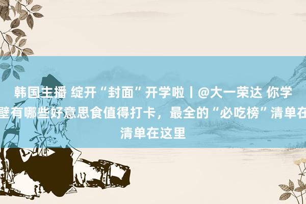 韩国主播 绽开“封面”开学啦丨@大一荣达 你学校隔壁有哪些好意思食值得打卡，最全的“必吃榜”清单在这里