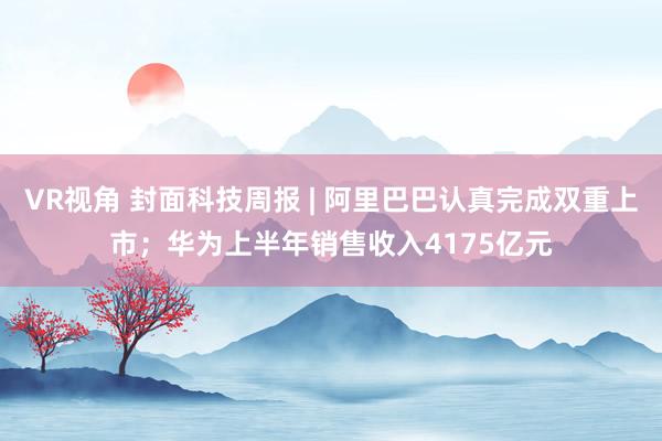 VR视角 封面科技周报 | 阿里巴巴认真完成双重上市；华为上半年销售收入4175亿元