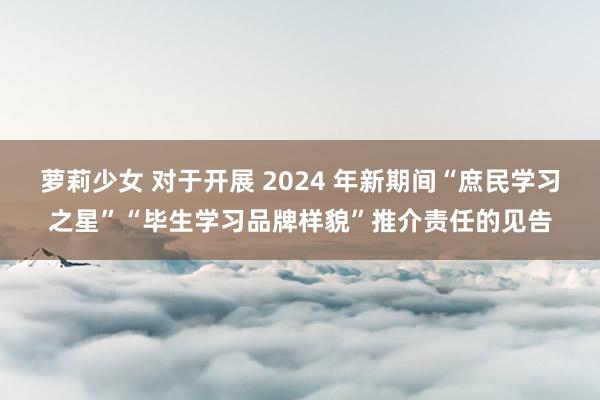 萝莉少女 对于开展 2024 年新期间“庶民学习之星”“毕生学习品牌样貌”推介责任的见告