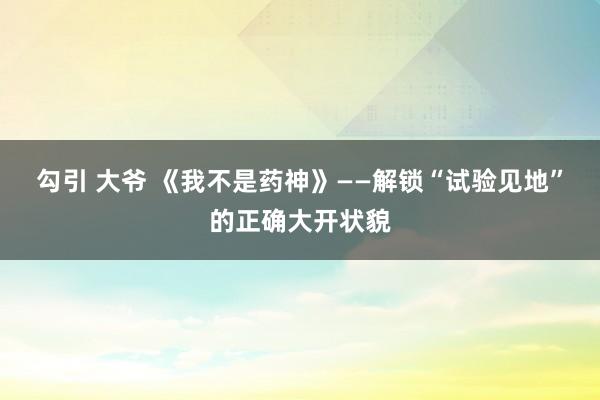 勾引 大爷 《我不是药神》——解锁“试验见地”的正确大开状貌