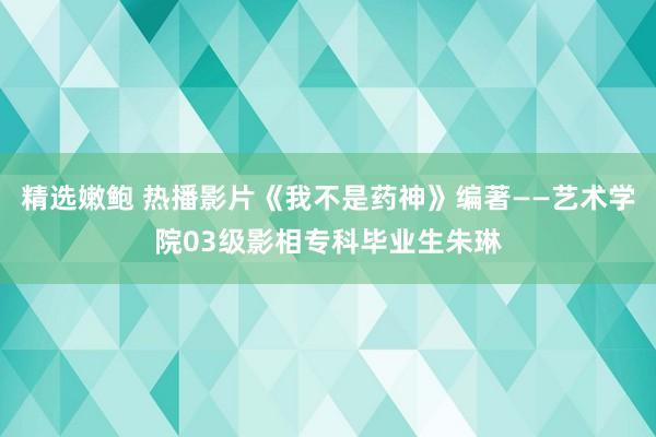 精选嫩鲍 热播影片《我不是药神》编著——艺术学院03级影相专科毕业生朱琳