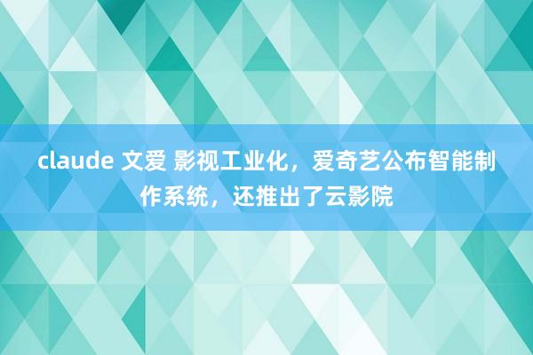 claude 文爱 影视工业化，爱奇艺公布智能制作系统，还推出了云影院