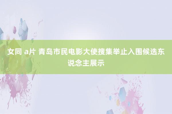 女同 a片 青岛市民电影大使搜集举止入围候选东说念主展示