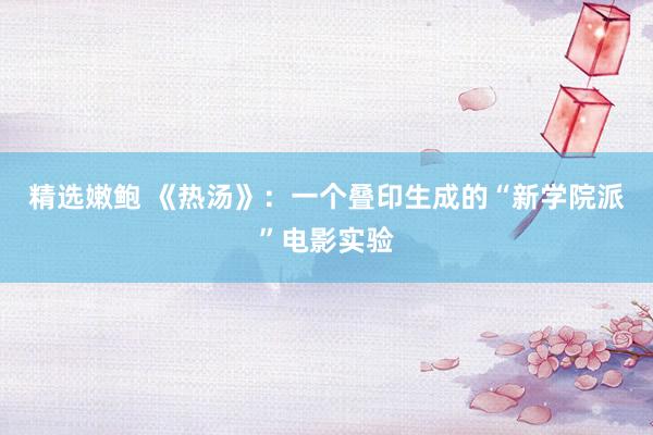 精选嫩鲍 《热汤》：一个叠印生成的“新学院派”电影实验