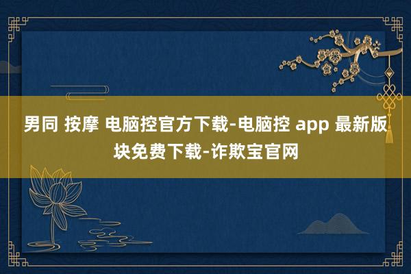 男同 按摩 电脑控官方下载-电脑控 app 最新版块免费下载-诈欺宝官网