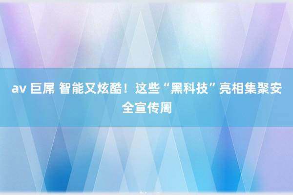 av 巨屌 智能又炫酷！这些“黑科技”亮相集聚安全宣传周