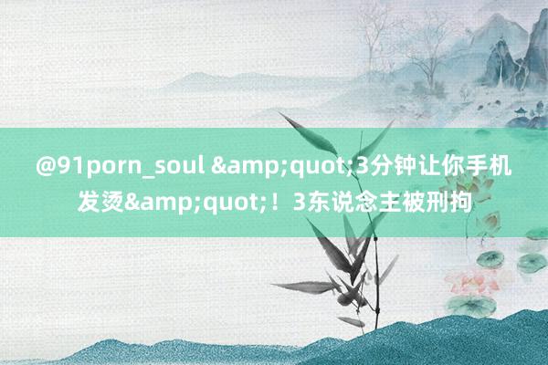 @91porn_soul &quot;3分钟让你手机发烫&quot;！3东说念主被刑拘