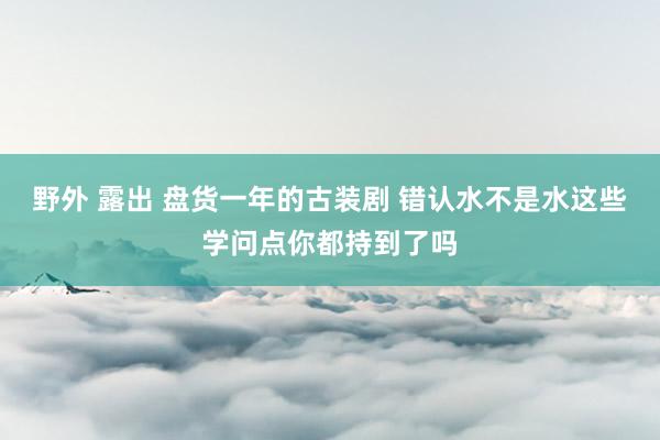 野外 露出 盘货一年的古装剧 错认水不是水这些学问点你都持到了吗