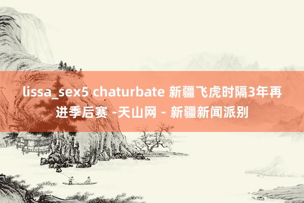 lissa_sex5 chaturbate 新疆飞虎时隔3年再进季后赛 -天山网 - 新疆新闻派别