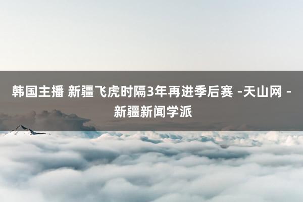 韩国主播 新疆飞虎时隔3年再进季后赛 -天山网 - 新疆新闻学派