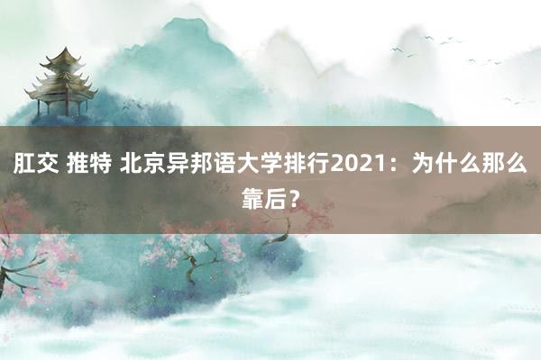 肛交 推特 北京异邦语大学排行2021：为什么那么靠后？