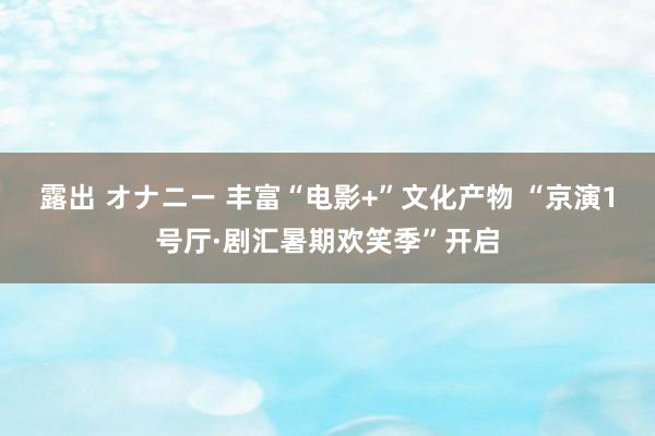 露出 オナニー 丰富“电影+”文化产物 “京演1号厅·剧汇暑期欢笑季”开启