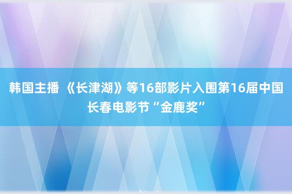 韩国主播 《长津湖》等16部影片入围第16届中国长春电影节“金鹿奖”