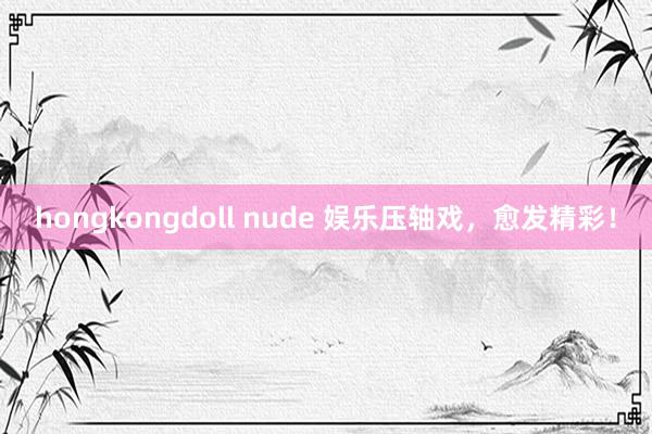 hongkongdoll nude 娱乐压轴戏，愈发精彩！