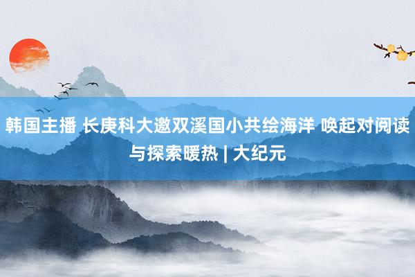 韩国主播 长庚科大邀双溪国小共绘海洋 唤起对阅读与探索暖热 | 大纪元