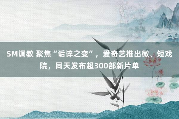 SM调教 聚焦“诟谇之变”，爱奇艺推出微、短戏院，同天发布超300部新片单