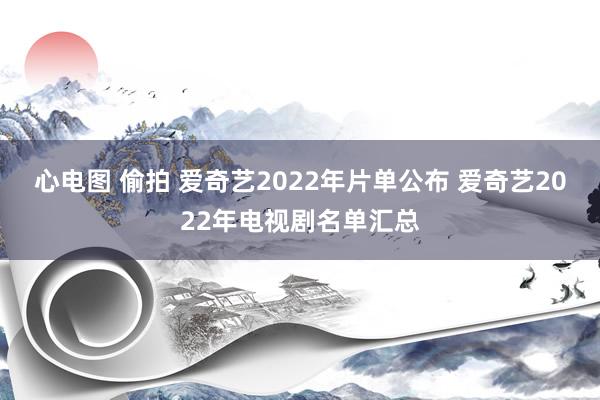 心电图 偷拍 爱奇艺2022年片单公布 爱奇艺2022年电视剧名单汇总