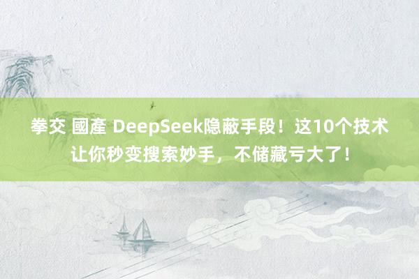 拳交 國產 DeepSeek隐蔽手段！这10个技术让你秒变搜索妙手，不储藏亏大了！