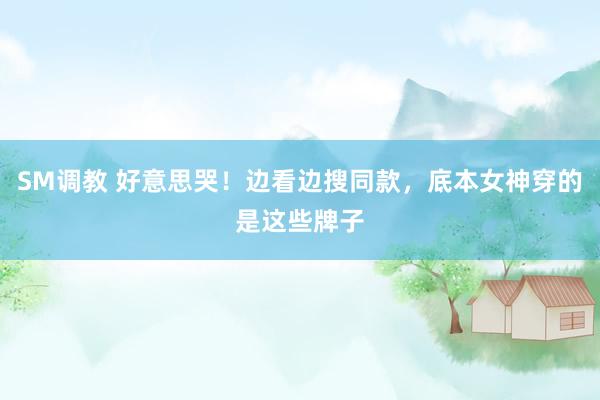 SM调教 好意思哭！边看边搜同款，底本女神穿的是这些牌子