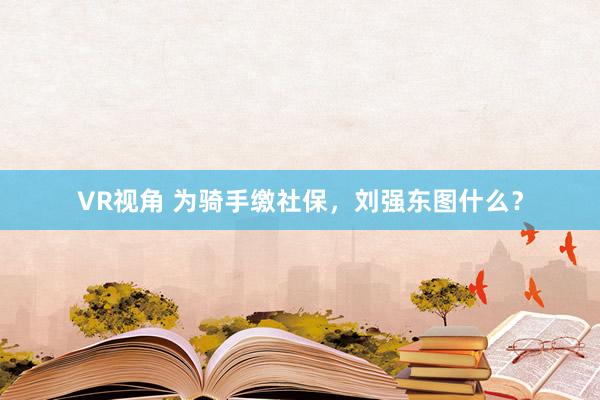 VR视角 为骑手缴社保，刘强东图什么？