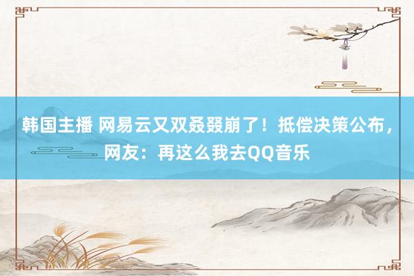 韩国主播 网易云又双叒叕崩了！抵偿决策公布，网友：再这么我去QQ音乐