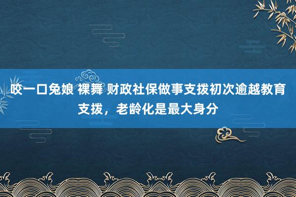 咬一口兔娘 裸舞 财政社保做事支拨初次逾越教育支拨，老龄化是最大身分
