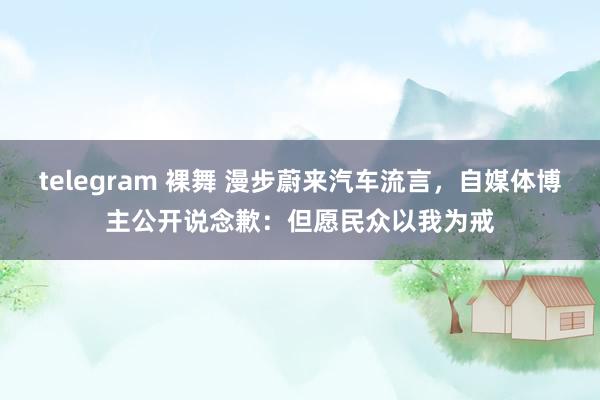 telegram 裸舞 漫步蔚来汽车流言，自媒体博主公开说念歉：但愿民众以我为戒